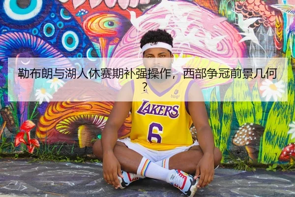 勒布朗与湖人休赛期补强操作，西部争冠前景几何？